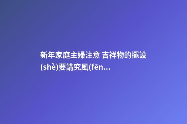 新年家庭主婦注意 吉祥物的擺設(shè)要講究風(fēng)水
